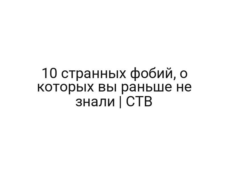 10 странных фобий, о которых вы раньше не знали | СТВ