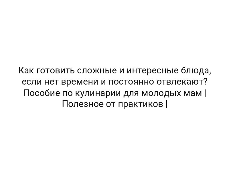 Как готовить сложные и интересные блюда, если нет времени и постоянно отвлекают? Пособие по кулинарии для молодых мам | Полезное от практиков |