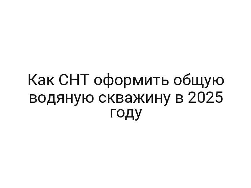 Как СНТ оформить общую водяную скважину в 2025 году