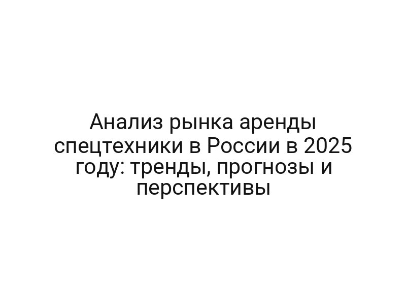 Анализ рынка аренды спецтехники в России в 2025 году: тренды, прогнозы и перспективы