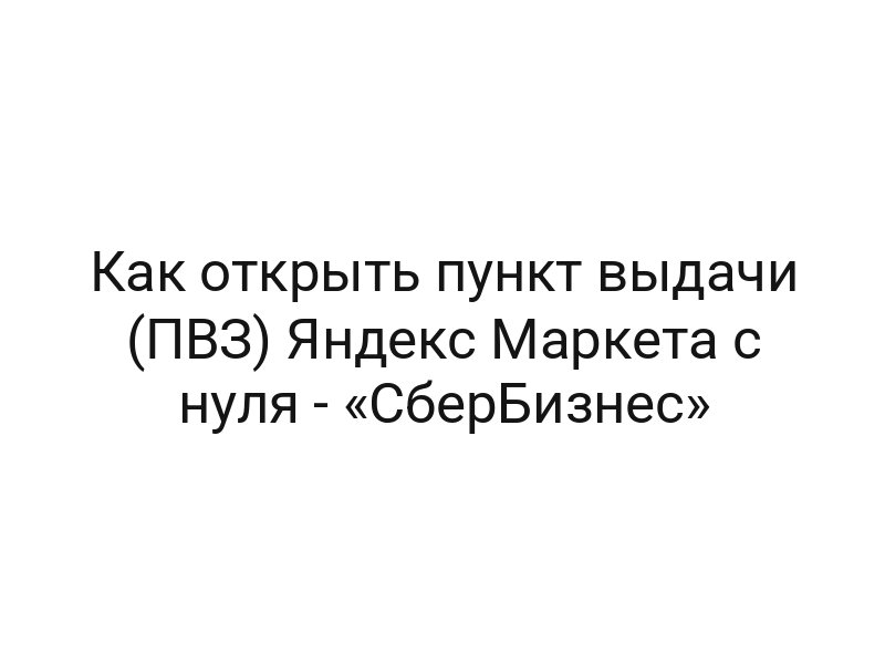 Как открыть пункт выдачи (ПВЗ) Яндекс Маркета с нуля — «СберБизнес»