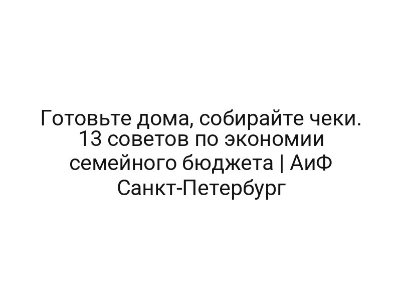 Готовьте дома, собирайте чеки. 13 советов по экономии семейного бюджета | АиФ Санкт-Петербург